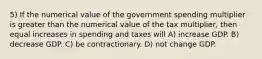 5) If the numerical value of the government spending multiplier is greater than the numerical value of the tax multiplier, then equal increases in spending and taxes will A) increase GDP. B) decrease GDP. C) be contractionary. D) not change GDP.