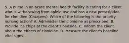 5. A nurse in an acute mental health facility is caring for a client who is withdrawing from opioid use and has a new prescription for clonidine (Catapres). Which of the following is the priority nursing action? A. Administer the clonidine as prescribed. B. Provide ice chips at the client's bedside. C. Inform the client about the effects of clonidine. D. Measure the client's baseline vital signs.