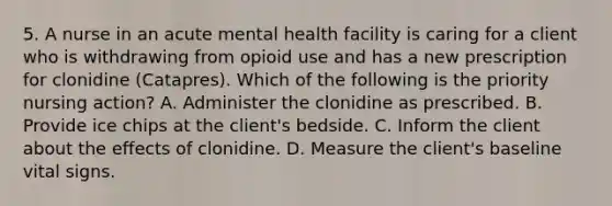 5. A nurse in an acute mental health facility is caring for a client who is withdrawing from opioid use and has a new prescription for clonidine (Catapres). Which of the following is the priority nursing action? A. Administer the clonidine as prescribed. B. Provide ice chips at the client's bedside. C. Inform the client about the effects of clonidine. D. Measure the client's baseline vital signs.