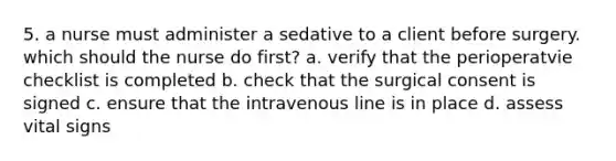 5. a nurse must administer a sedative to a client before surgery. which should the nurse do first? a. verify that the perioperatvie checklist is completed b. check that the surgical consent is signed c. ensure that the intravenous line is in place d. assess vital signs