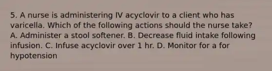 5. A nurse is administering IV acyclovir to a client who has varicella. Which of the following actions should the nurse take? A. Administer a stool softener. B. Decrease fluid intake following infusion. C. Infuse acyclovir over 1 hr. D. Monitor for a for hypotension