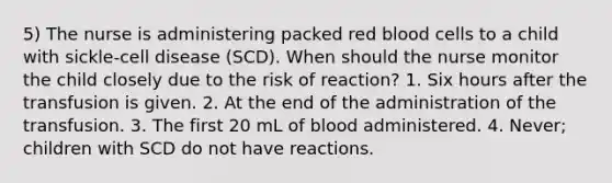 5) The nurse is administering packed red blood cells to a child with sickle-cell disease (SCD). When should the nurse monitor the child closely due to the risk of reaction? 1. Six hours after the transfusion is given. 2. At the end of the administration of the transfusion. 3. The first 20 mL of blood administered. 4. Never; children with SCD do not have reactions.