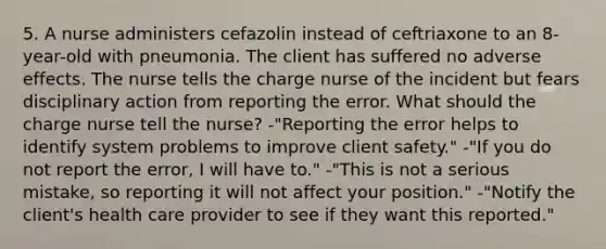 5. A nurse administers cefazolin instead of ceftriaxone to an 8-year-old with pneumonia. The client has suffered no adverse effects. The nurse tells the charge nurse of the incident but fears disciplinary action from reporting the error. What should the charge nurse tell the nurse? -"Reporting the error helps to identify system problems to improve client safety." -"If you do not report the error, I will have to." -"This is not a serious mistake, so reporting it will not affect your position." -"Notify the client's health care provider to see if they want this reported."