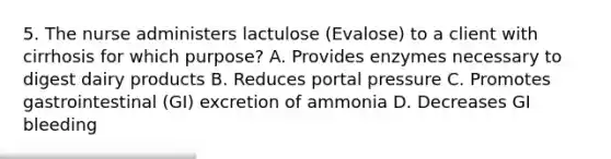 5. The nurse administers lactulose (Evalose) to a client with cirrhosis for which purpose? A. Provides enzymes necessary to digest dairy products B. Reduces portal pressure C. Promotes gastrointestinal (GI) excretion of ammonia D. Decreases GI bleeding