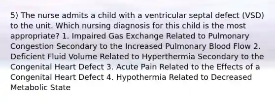 5) The nurse admits a child with a ventricular septal defect (VSD) to the unit. Which nursing diagnosis for this child is the most appropriate? 1. Impaired Gas Exchange Related to Pulmonary Congestion Secondary to the Increased Pulmonary Blood Flow 2. Deficient Fluid Volume Related to Hyperthermia Secondary to the Congenital Heart Defect 3. Acute Pain Related to the Effects of a Congenital Heart Defect 4. Hypothermia Related to Decreased Metabolic State