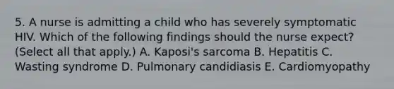 5. A nurse is admitting a child who has severely symptomatic HIV. Which of the following findings should the nurse expect? (Select all that apply.) A. Kaposi's sarcoma B. Hepatitis C. Wasting syndrome D. Pulmonary candidiasis E. Cardiomyopathy