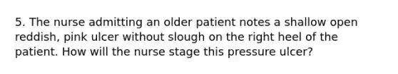 5. The nurse admitting an older patient notes a shallow open reddish, pink ulcer without slough on the right heel of the patient. How will the nurse stage this pressure ulcer?