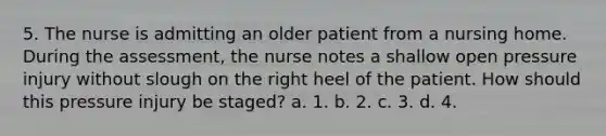 5. The nurse is admitting an older patient from a nursing home. During the assessment, the nurse notes a shallow open pressure injury without slough on the right heel of the patient. How should this pressure injury be staged? a. 1. b. 2. c. 3. d. 4.