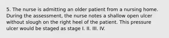 5. The nurse is admitting an older patient from a nursing home. During the assessment, the nurse notes a shallow open ulcer without slough on the right heel of the patient. This pressure ulcer would be staged as stage I. II. III. IV.