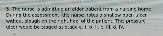 5. The nurse is admitting an older patient from a nursing home. During the assessment, the nurse notes a shallow open ulcer without slough on the right heel of the patient. This pressure ulcer would be staged as stage a. I. b. II. c. III. d. IV.