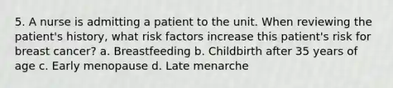 5. A nurse is admitting a patient to the unit. When reviewing the patient's history, what risk factors increase this patient's risk for breast cancer? a. Breastfeeding b. Childbirth after 35 years of age c. Early menopause d. Late menarche