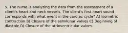 5. The nurse is analyzing the data from the assessment of a client's heart and neck vessels. The client's first heart sound corresponds with what event in the cardiac cycle? A) Isometric contraction B) Closure of the semilunar valves C) Beginning of diastole D) Closure of the atrioventricular valves