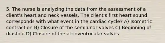 5. The nurse is analyzing the data from the assessment of a client's heart and neck vessels. The client's first heart sound corresponds with what event in the cardiac cycle? A) Isometric contraction B) Closure of the semilunar valves C) Beginning of diastole D) Closure of the atrioventricular valves