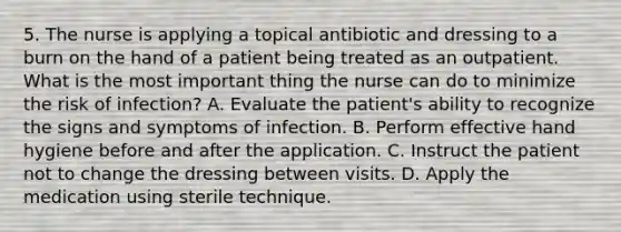 5. The nurse is applying a topical antibiotic and dressing to a burn on the hand of a patient being treated as an outpatient. What is the most important thing the nurse can do to minimize the risk of infection? A. Evaluate the patient's ability to recognize the signs and symptoms of infection. B. Perform effective hand hygiene before and after the application. C. Instruct the patient not to change the dressing between visits. D. Apply the medication using sterile technique.