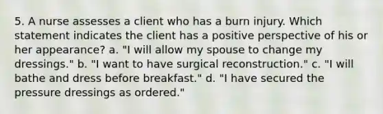 5. A nurse assesses a client who has a burn injury. Which statement indicates the client has a positive perspective of his or her appearance? a. "I will allow my spouse to change my dressings." b. "I want to have surgical reconstruction." c. "I will bathe and dress before breakfast." d. "I have secured the pressure dressings as ordered."