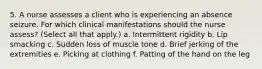 5. A nurse assesses a client who is experiencing an absence seizure. For which clinical manifestations should the nurse assess? (Select all that apply.) a. Intermittent rigidity b. Lip smacking c. Sudden loss of muscle tone d. Brief jerking of the extremities e. Picking at clothing f. Patting of the hand on the leg