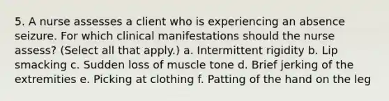 5. A nurse assesses a client who is experiencing an absence seizure. For which clinical manifestations should the nurse assess? (Select all that apply.) a. Intermittent rigidity b. Lip smacking c. Sudden loss of muscle tone d. Brief jerking of the extremities e. Picking at clothing f. Patting of the hand on the leg