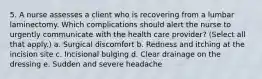 5. A nurse assesses a client who is recovering from a lumbar laminectomy. Which complications should alert the nurse to urgently communicate with the health care provider? (Select all that apply.) a. Surgical discomfort b. Redness and itching at the incision site c. Incisional bulging d. Clear drainage on the dressing e. Sudden and severe headache