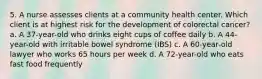 5. A nurse assesses clients at a community health center. Which client is at highest risk for the development of colorectal cancer? a. A 37-year-old who drinks eight cups of coffee daily b. A 44-year-old with irritable bowel syndrome (IBS) c. A 60-year-old lawyer who works 65 hours per week d. A 72-year-old who eats fast food frequently