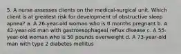 5. A nurse assesses clients on the medical-surgical unit. Which client is at greatest risk for development of obstructive sleep apnea? a. A 26-year-old woman who is 8 months pregnant b. A 42-year-old man with gastroesophageal reflux disease c. A 55-year-old woman who is 50 pounds overweight d. A 73-year-old man with type 2 diabetes mellitus