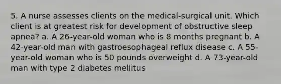 5. A nurse assesses clients on the medical-surgical unit. Which client is at greatest risk for development of obstructive sleep apnea? a. A 26-year-old woman who is 8 months pregnant b. A 42-year-old man with gastroesophageal reflux disease c. A 55-year-old woman who is 50 pounds overweight d. A 73-year-old man with type 2 diabetes mellitus