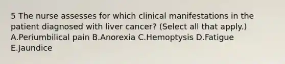 5 The nurse assesses for which clinical manifestations in the patient diagnosed with liver cancer? (Select all that apply.) A.Periumbilical pain B.Anorexia C.Hemoptysis D.Fatigue E.Jaundice