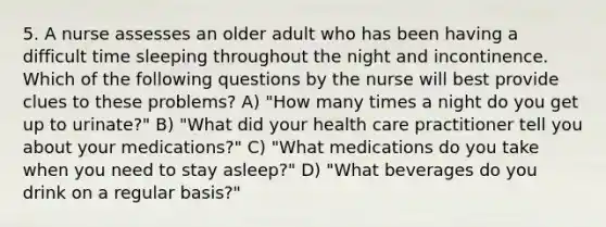 5. A nurse assesses an older adult who has been having a difficult time sleeping throughout the night and incontinence. Which of the following questions by the nurse will best provide clues to these problems? A) "How many times a night do you get up to urinate?" B) "What did your health care practitioner tell you about your medications?" C) "What medications do you take when you need to stay asleep?" D) "What beverages do you drink on a regular basis?"