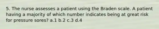 5. The nurse assesses a patient using the Braden scale. A patient having a majority of which number indicates being at great risk for pressure sores? a.1 b.2 c.3 d.4