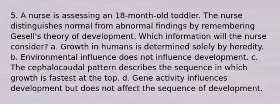 5. A nurse is assessing an 18-month-old toddler. The nurse distinguishes normal from abnormal findings by remembering Gesell's theory of development. Which information will the nurse consider? a. Growth in humans is determined solely by heredity. b. Environmental influence does not influence development. c. The cephalocaudal pattern describes the sequence in which growth is fastest at the top. d. Gene activity influences development but does not affect the sequence of development.