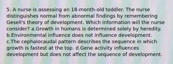 5. A nurse is assessing an 18-month-old toddler. The nurse distinguishes normal from abnormal findings by remembering Gesell's theory of development. Which information will the nurse consider? a.Growth in humans is determined solely by heredity. b.Environmental influence does not influence development. c.The cephalocaudal pattern describes the sequence in which growth is fastest at the top. d.Gene activity influences development but does not affect the sequence of development.