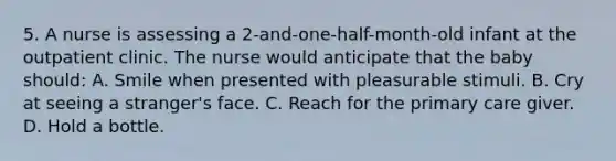 5. A nurse is assessing a 2-and-one-half-month-old infant at the outpatient clinic. The nurse would anticipate that the baby should: A. Smile when presented with pleasurable stimuli. B. Cry at seeing a stranger's face. C. Reach for the primary care giver. D. Hold a bottle.