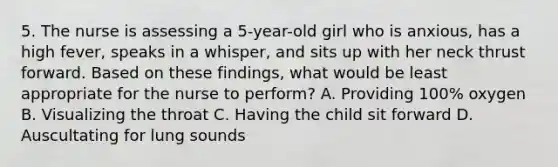 5. The nurse is assessing a 5-year-old girl who is anxious, has a high fever, speaks in a whisper, and sits up with her neck thrust forward. Based on these findings, what would be least appropriate for the nurse to perform? A. Providing 100% oxygen B. Visualizing the throat C. Having the child sit forward D. Auscultating for lung sounds