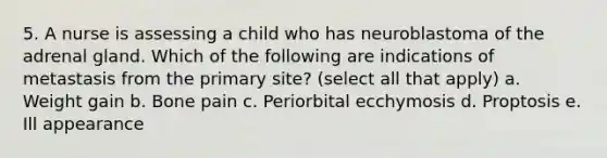 5. A nurse is assessing a child who has neuroblastoma of the adrenal gland. Which of the following are indications of metastasis from the primary site? (select all that apply) a. Weight gain b. Bone pain c. Periorbital ecchymosis d. Proptosis e. Ill appearance