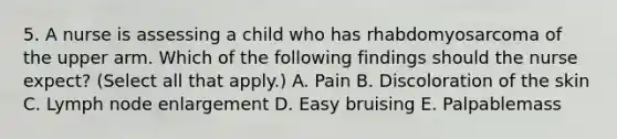 5. A nurse is assessing a child who has rhabdomyosarcoma of the upper arm. Which of the following findings should the nurse expect? (Select all that apply.) A. Pain B. Discoloration of the skin C. Lymph node enlargement D. Easy bruising E. Palpablemass