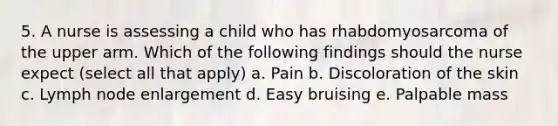 5. A nurse is assessing a child who has rhabdomyosarcoma of the upper arm. Which of the following findings should the nurse expect (select all that apply) a. Pain b. Discoloration of the skin c. Lymph node enlargement d. Easy bruising e. Palpable mass