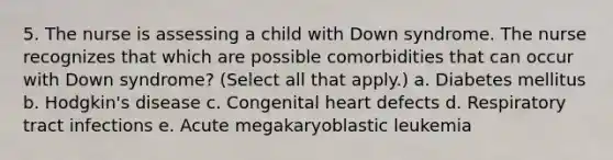 5. The nurse is assessing a child with Down syndrome. The nurse recognizes that which are possible comorbidities that can occur with Down syndrome? (Select all that apply.) a. Diabetes mellitus b. Hodgkin's disease c. Congenital heart defects d. Respiratory tract infections e. Acute megakaryoblastic leukemia