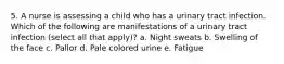 5. A nurse is assessing a child who has a urinary tract infection. Which of the following are manifestations of a urinary tract infection (select all that apply)? a. Night sweats b. Swelling of the face c. Pallor d. Pale colored urine e. Fatigue