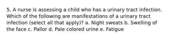 5. A nurse is assessing a child who has a urinary tract infection. Which of the following are manifestations of a urinary tract infection (select all that apply)? a. Night sweats b. Swelling of the face c. Pallor d. Pale colored urine e. Fatigue