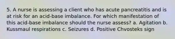 5. A nurse is assessing a client who has acute pancreatitis and is at risk for an acid-base imbalance. For which manifestation of this acid-base imbalance should the nurse assess? a. Agitation b. Kussmaul respirations c. Seizures d. Positive Chvosteks sign