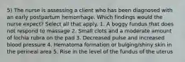 5) The nurse is assessing a client who has been diagnosed with an early postpartum hemorrhage. Which findings would the nurse expect? Select all that apply. 1. A boggy fundus that does not respond to massage 2. Small clots and a moderate amount of lochia rubra on the pad 3. Decreased pulse and increased blood pressure 4. Hematoma formation or bulging/shiny skin in the perineal area 5. Rise in the level of the fundus of the uterus