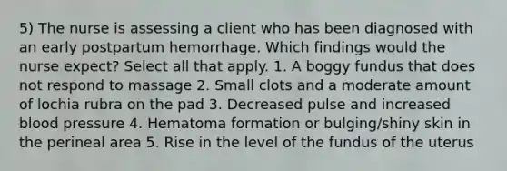 5) The nurse is assessing a client who has been diagnosed with an early postpartum hemorrhage. Which findings would the nurse expect? Select all that apply. 1. A boggy fundus that does not respond to massage 2. Small clots and a moderate amount of lochia rubra on the pad 3. Decreased pulse and increased blood pressure 4. Hematoma formation or bulging/shiny skin in the perineal area 5. Rise in the level of the fundus of the uterus