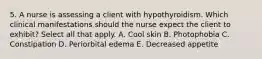 5. A nurse is assessing a client with hypothyroidism. Which clinical manifestations should the nurse expect the client to exhibit? Select all that apply. A. Cool skin B. Photophobia C. Constipation D. Periorbital edema E. Decreased appetite