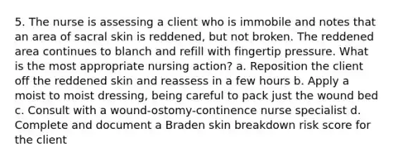 5. The nurse is assessing a client who is immobile and notes that an area of sacral skin is reddened, but not broken. The reddened area continues to blanch and refill with fingertip pressure. What is the most appropriate nursing action? a. Reposition the client off the reddened skin and reassess in a few hours b. Apply a moist to moist dressing, being careful to pack just the wound bed c. Consult with a wound-ostomy-continence nurse specialist d. Complete and document a Braden skin breakdown risk score for the client