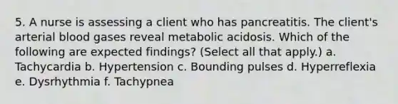 5. A nurse is assessing a client who has pancreatitis. The client's arterial blood gases reveal metabolic acidosis. Which of the following are expected findings? (Select all that apply.) a. Tachycardia b. Hypertension c. Bounding pulses d. Hyperreflexia e. Dysrhythmia f. Tachypnea