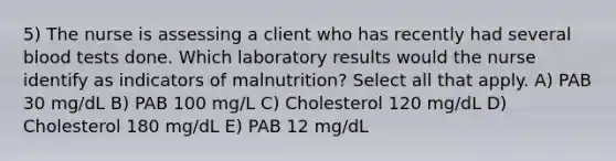 5) The nurse is assessing a client who has recently had several blood tests done. Which laboratory results would the nurse identify as indicators of malnutrition? Select all that apply. A) PAB 30 mg/dL B) PAB 100 mg/L C) Cholesterol 120 mg/dL D) Cholesterol 180 mg/dL E) PAB 12 mg/dL