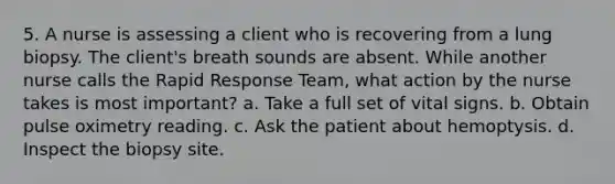 5. A nurse is assessing a client who is recovering from a lung biopsy. The client's breath sounds are absent. While another nurse calls the Rapid Response Team, what action by the nurse takes is most important? a. Take a full set of vital signs. b. Obtain pulse oximetry reading. c. Ask the patient about hemoptysis. d. Inspect the biopsy site.