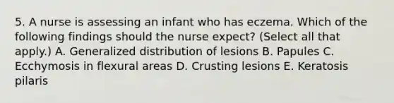 5. A nurse is assessing an infant who has eczema. Which of the following findings should the nurse expect? (Select all that apply.) A. Generalized distribution of lesions B. Papules C. Ecchymosis in flexural areas D. Crusting lesions E. Keratosis pilaris