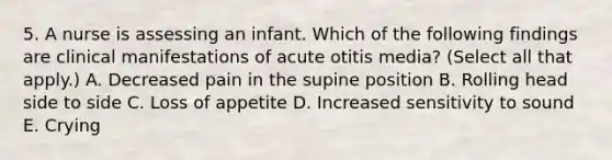 5. A nurse is assessing an infant. Which of the following findings are clinical manifestations of acute otitis media? (Select all that apply.) A. Decreased pain in the supine position B. Rolling head side to side C. Loss of appetite D. Increased sensitivity to sound E. Crying