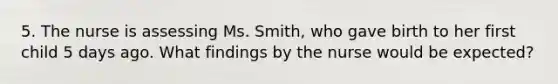 5. The nurse is assessing Ms. Smith, who gave birth to her first child 5 days ago. What findings by the nurse would be expected?