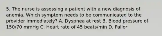 5. The nurse is assessing a patient with a new diagnosis of anemia. Which symptom needs to be communicated to the provider immediately? A. Dyspnea at rest B. Blood pressure of 150/70 mmHg C. Heart rate of 45 beats/min D. Pallor